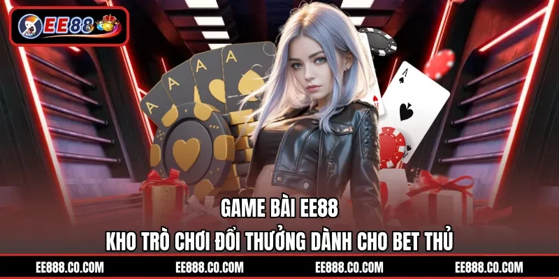 Game Bài EE88 - Kho Trò Chơi Đổi Thưởng Dành Cho Bet Thủ